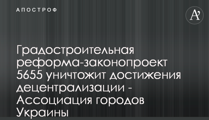 Градостроительная реформа-законопроект 5655 уничтожит достижения децентрализации - Ассоциация городов Украины