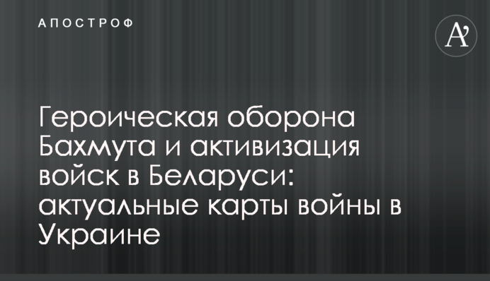 Героїчна оборона Бахмуту та активізація військ у Білорусі: актуальні карти війни в Україні