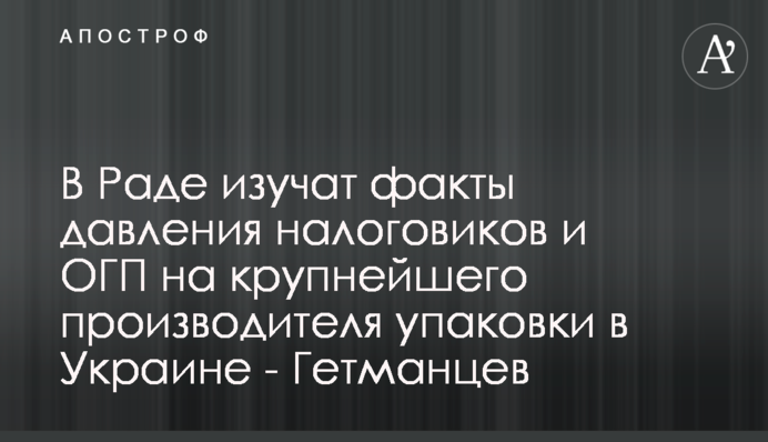 В Раде изучат факты давления налоговиков и ОГП на крупнейшего производителя упаковки в Украине - Гетманцев