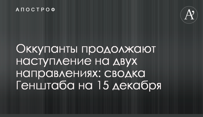 Оккупанты продолжают наступление на двух направлениях: сводка Генштаба на 15 декабря