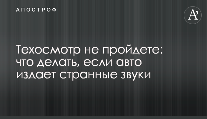 Техосмотр не пройдете: что делать, если авто издает странные звуки