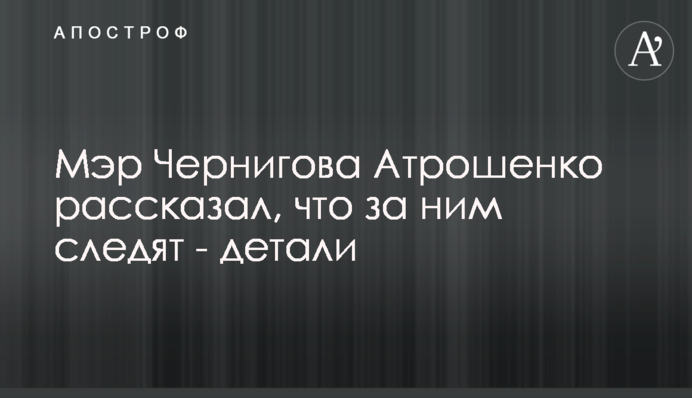 Мер Чернігова Атрошенко розповів, що за ним стежать - деталі