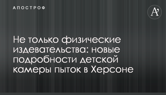 Не лише фізичні знущання: нові подробиці дитячої камери тортур у Херсоні