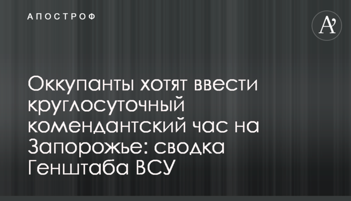 Оккупанты хотят ввести круглосуточный комендантский час на Запорожье: сводка Генштаба ВСУ