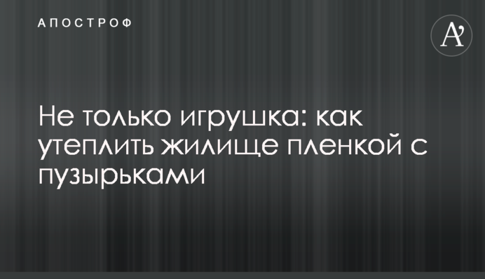 Не лише забавка: як утеплити оселю плівкою з бульбашками