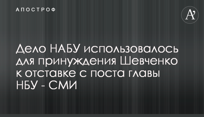 Справа НАБУ використовувалася для примусу Шевченка до відставки з посади голови НБУ - ЗМІ
