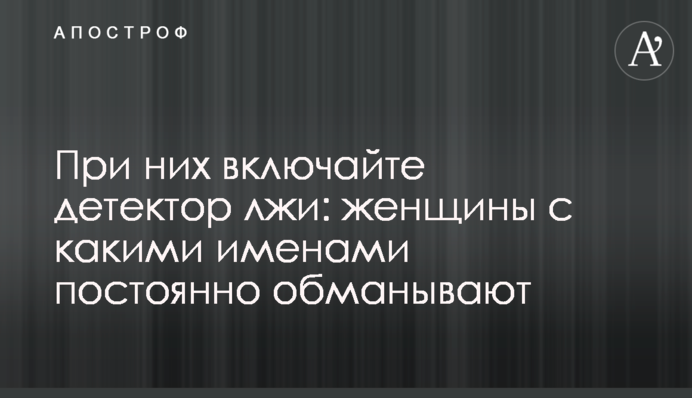 При них вмикайте детектор брехні: жінки з якими іменами постійно обдурюють
