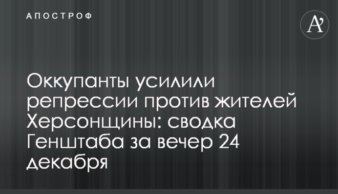 Оккупанты усилили репрессии против жителей Херсонщины: сводка Генштаба за вечер 24 декабря