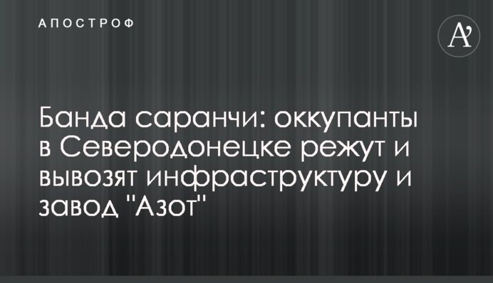 Банда саранчи: оккупанты в Северодонецке режут и вывозят инфраструктуру и завод 