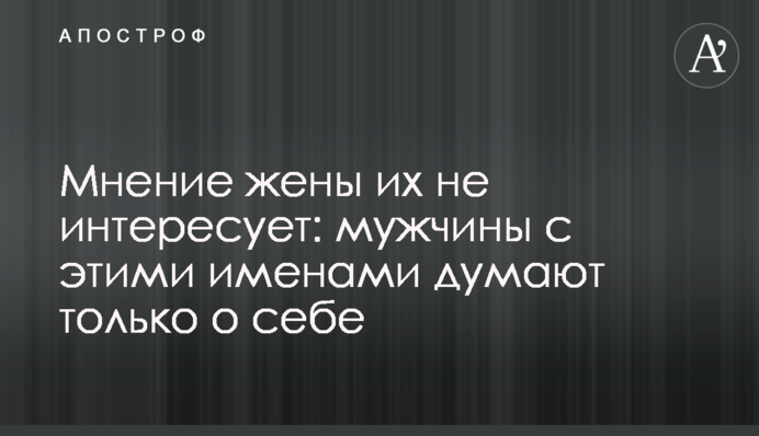 Думка дружини їх не цікавить: чоловіки з цими іменами думають лише про себе