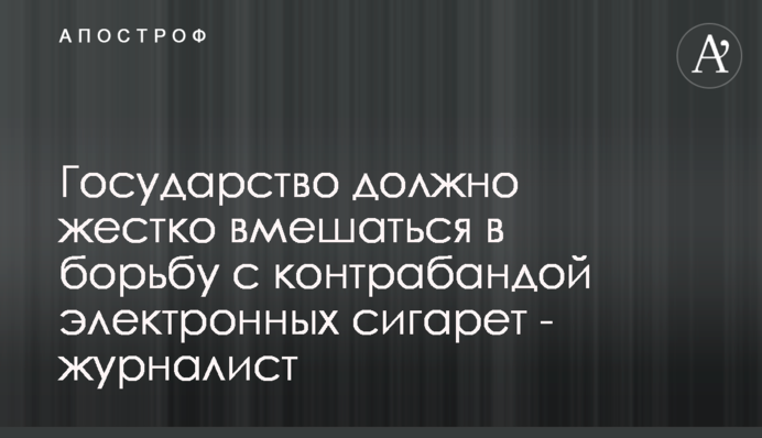 Государство должно жестко вмешаться в борьбу с контрабандой электронных сигарет - журналист