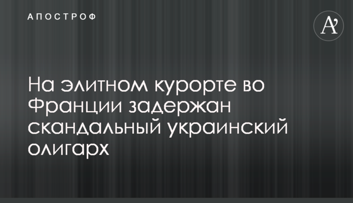 На элитном курорте во Франции задержан скандальный украинский олигарх
