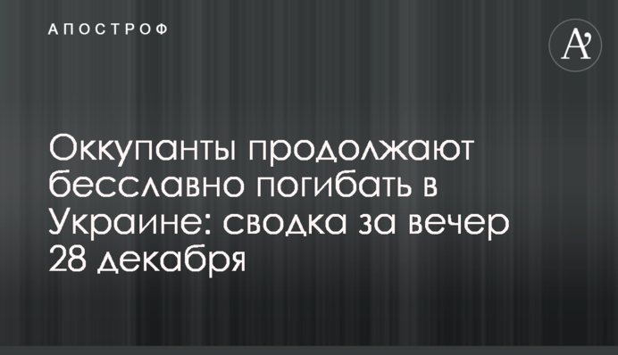 Окупанти продовжують безславно гинути в Україні: зведення за вечір 28 грудня