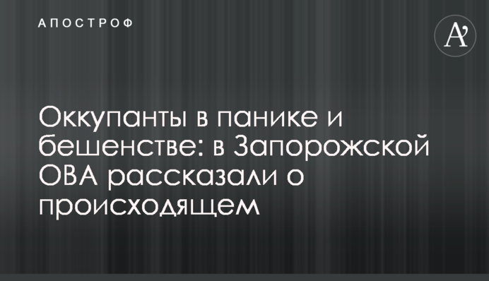 Окупанти в паніці та гніві: у Запорізькій ОВА розповіли про те, що відбувається