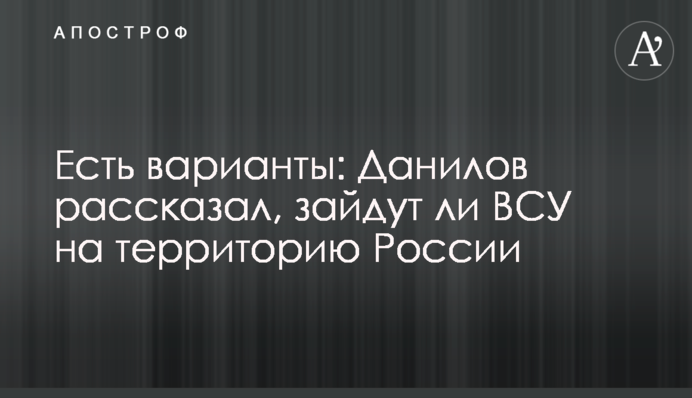 Є варіанти: Данилов розповів, чи зайдуть ЗСУ на територію Росії