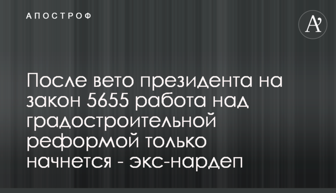 После вето президента на закон 5655 работа над градостроительной реформой только начнется - экс-нардеп