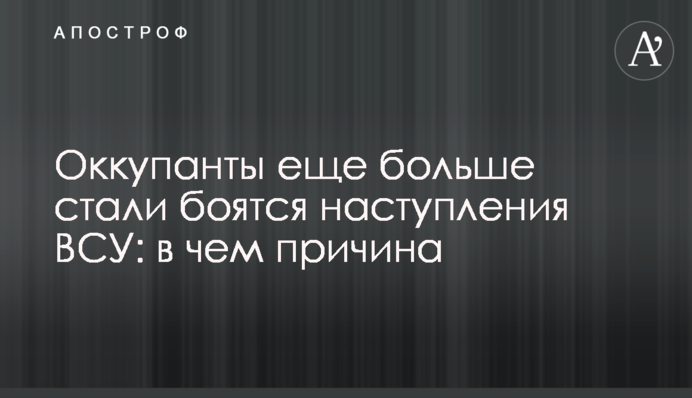 Окупанти ще більше стали бояться наступу ЗСУ: у чому причина
