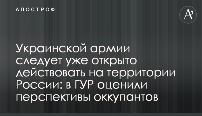Украинской армии следует уже открыто действовать на территории России: в ГУР оценили перспективы оккупантов