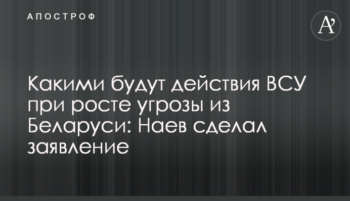 Какими будут действия ВСУ при росте угрозы из Беларуси: Наев сделал заявление