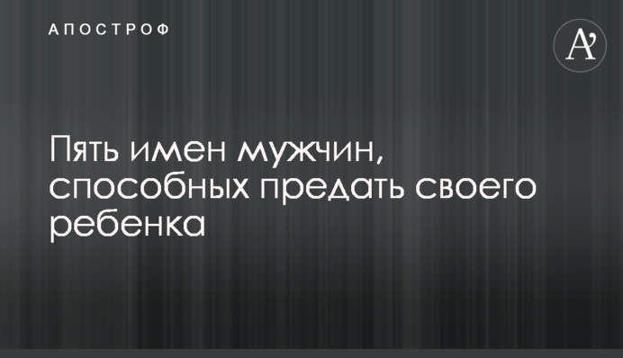 П'ять імен чоловіків, здатних зрадити свою дитину