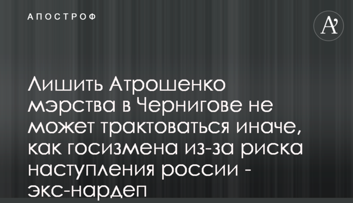 Позбавити Атрошенка мерства в Чернігові через ризик наступу росії не може трактуватися інакше, як держзрада - екснардеп
