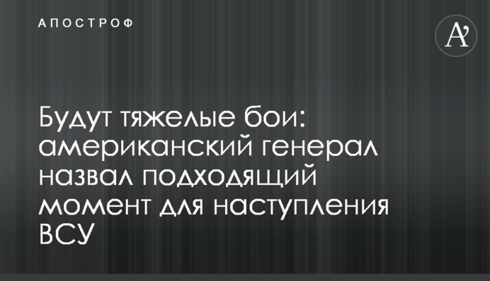 Будуть важкі бої: американський генерал назвав слушний момент для наступу ЗСУ