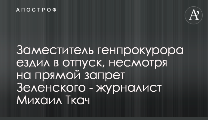 Заместитель генпрокурора ездил в отпуск, несмотря на прямой запрет Зеленского - журналист Михаил Ткач