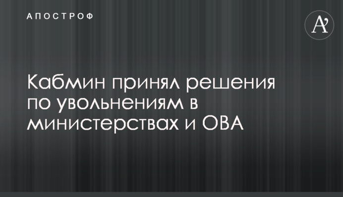 Кабмин принял решения по увольнениям в министерствах и ОВА