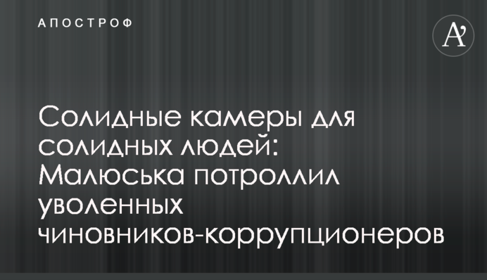 Солидные камеры для солидных людей: Малюська потроллил уволенных чиновников-коррупционеров
