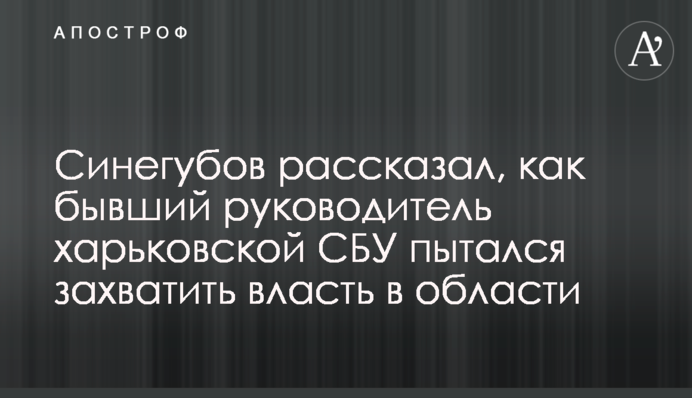 Синєгубов розповів, як колишній керівник харківської СБУ намагався захопити владу в області