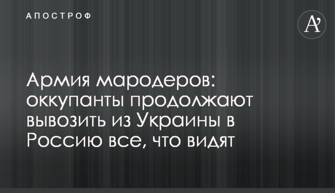 Армія мародерів: окупанти продовжують вивозити з України до Росії все, що бачать