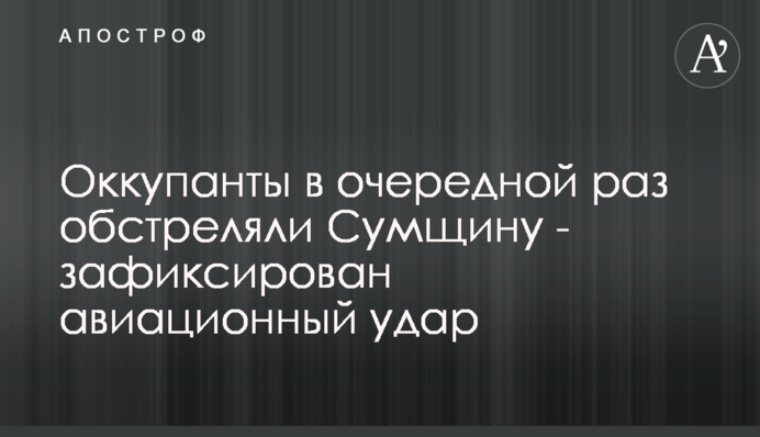 Оккупанты в очередной раз обстреляли Сумщину - зафиксирован авиационный удар