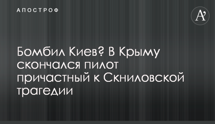 Бомбил Киев? В Крыму скончался пилот причастный к Скниловской трагедии