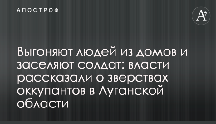 Выгоняют людей из домов и заселяют солдат: власти рассказали о зверствах оккупантов в Луганской области