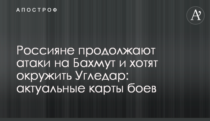 Россияне продолжают атаки на Бахмут и хотят окружить Угледар: актуальные карты боев