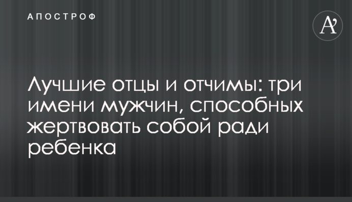 Лучшие отцы и отчимы: три имени мужчин, способных жертвовать собой ради ребенка