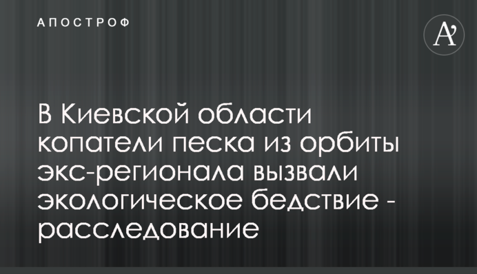 На Київщині копачі піску з орбіти ексрегіонала спричинили екологічне лихо - розслідування