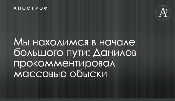 Ми перебуваємо на початку великого шляху: Данілов прокоментував масові обшуки