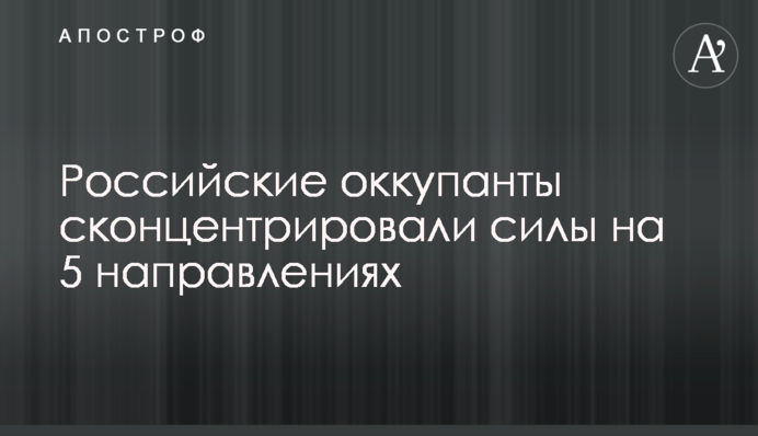 Российские оккупанты сконцентрировали силы на 5 направлениях