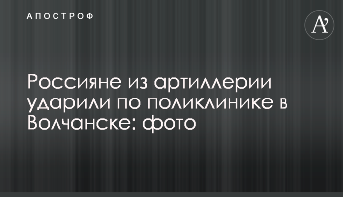 Росіяни з артилерії вдарили по поліклініці у Вовчанську: фото