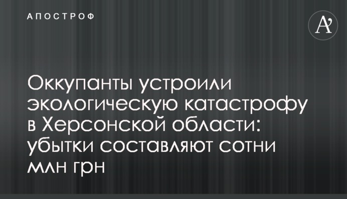 Окупанти влаштували екологічну катастрофу на Херсонщині: збитки становлять сотні млн грн