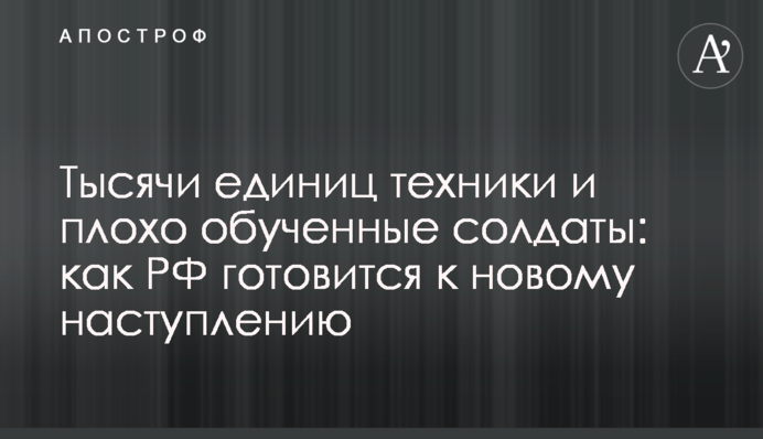 Тысячи единиц техники и плохо обученные солдаты: как РФ готовится к новому наступлению
