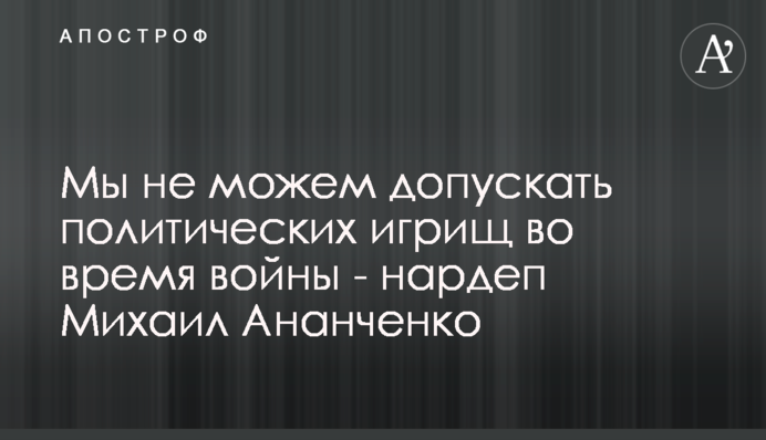 Ми не можемо допустити політичні ігрища під час війни - нардеп Михайло Ананченко