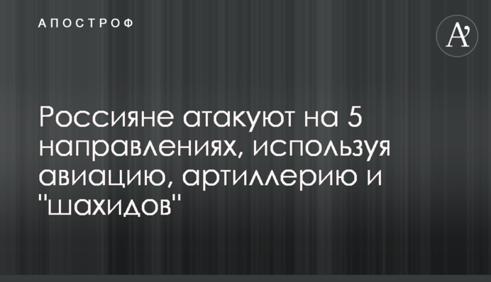 Россияне атакуют на 5 направлениях, используя авиацию, артиллерию и "шахидов"
