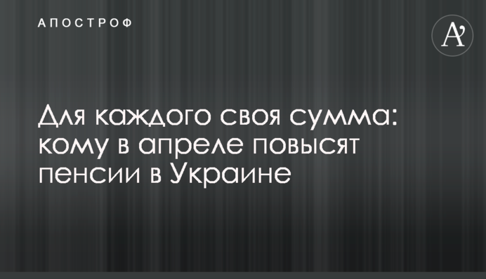 Для каждого своя сумма: кому в апреле повысят пенсии в Украине
