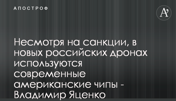 Попри санкції, в нових російських дронах використовуються сучасні американські чіпи - Володимир Яценко