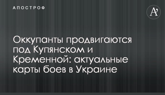 Оккупанты продвигаются под Купянском и Кременной: актуальные карты боев в Украине