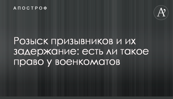 Розшук призовників та їх затримання: чи є таке право у військкоматів