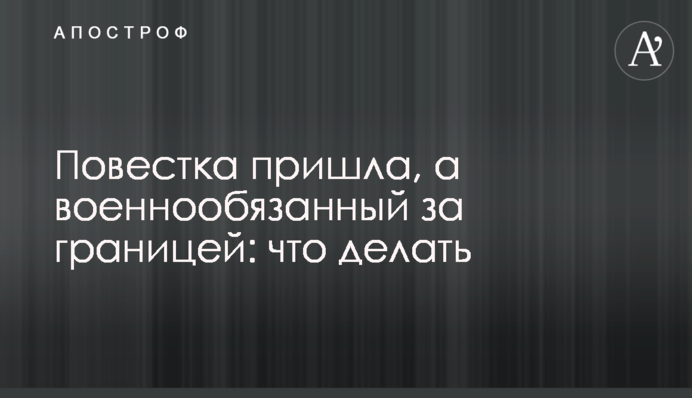 Повістка прийшла, а військовозобов’язаний за кордоном: що робити