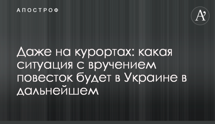 Даже на курортах: какая ситуация с вручением повесток будет в Украине в дальнейшем